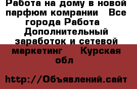 Работа на дому в новой парфюм.комрании - Все города Работа » Дополнительный заработок и сетевой маркетинг   . Курская обл.